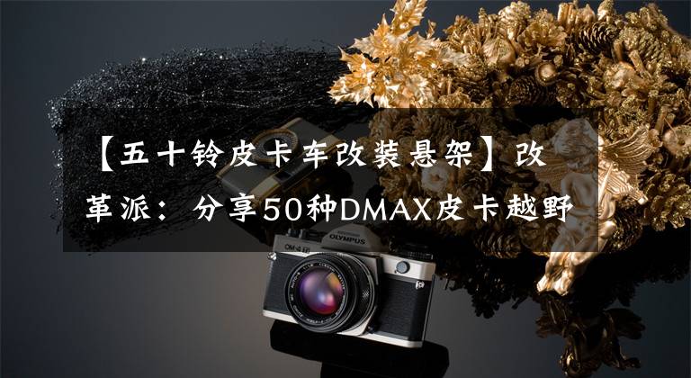 【五十鈴皮卡車改裝懸架】改革派：分享50種DMAX皮卡越野性能改善改造計(jì)劃。