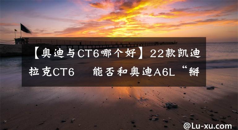 【奧迪與CT6哪個(gè)好】22款凱迪拉克CT6? 能否和奧迪A6L“掰掰手腕”？