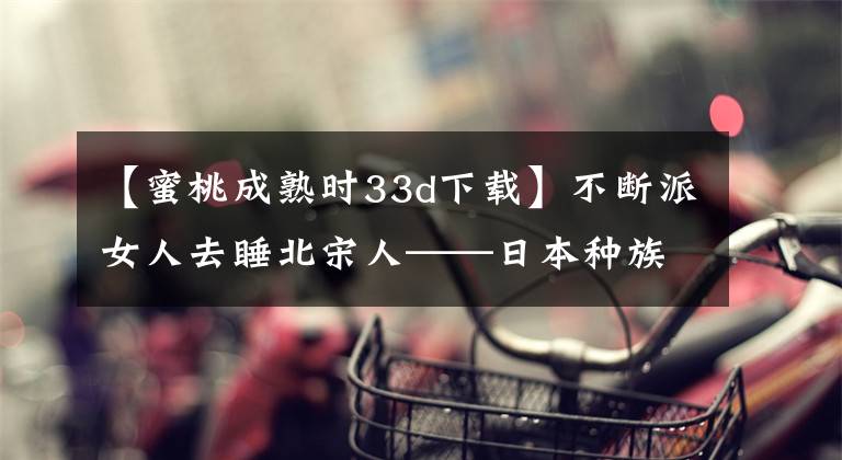 【蜜桃成熟時(shí)33d下載】不斷派女人去睡北宋人——日本種族基因改造計(jì)劃。