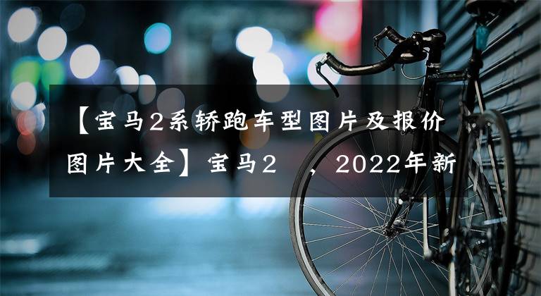 【寶馬2系轎跑車型圖片及報(bào)價(jià)圖片大全】寶馬2繫，2022年新一代，見價(jià)格，車型照片