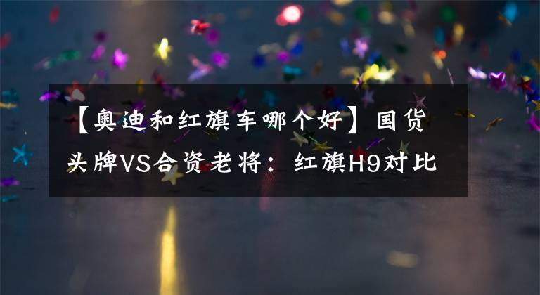 【奧迪和紅旗車哪個好】國貨頭牌VS合資老將：紅旗H9對比奧迪A6L誰更值得買？