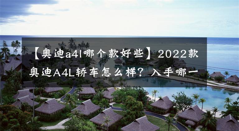 【奧迪a4l哪個(gè)款好些】2022款?yuàn)W迪A4L轎車(chē)怎么樣？入手哪一款車(chē)型最具性?xún)r(jià)比呢？