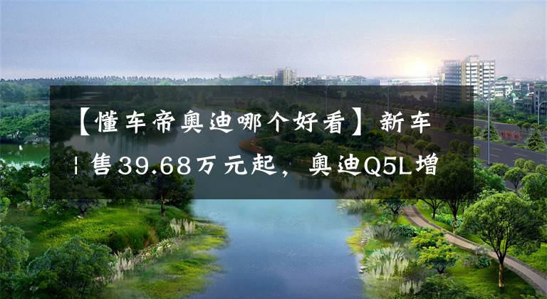 【懂車帝奧迪哪個(gè)好看】新車 | 售39.68萬(wàn)元起，奧迪Q5L增配舒適頭枕/LOGO照地?zé)?，價(jià)格略漲