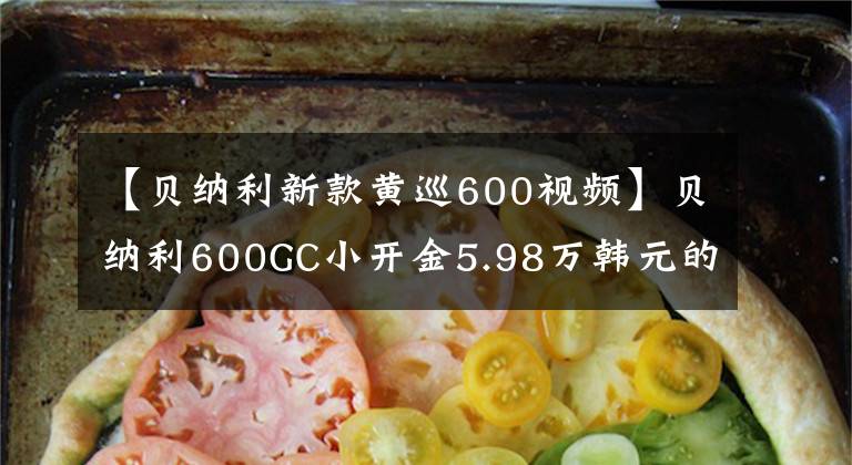 【貝納利新款黃巡600視頻】貝納利600GC小開金5.98萬韓元的4缸休團為什么淪落為小眾