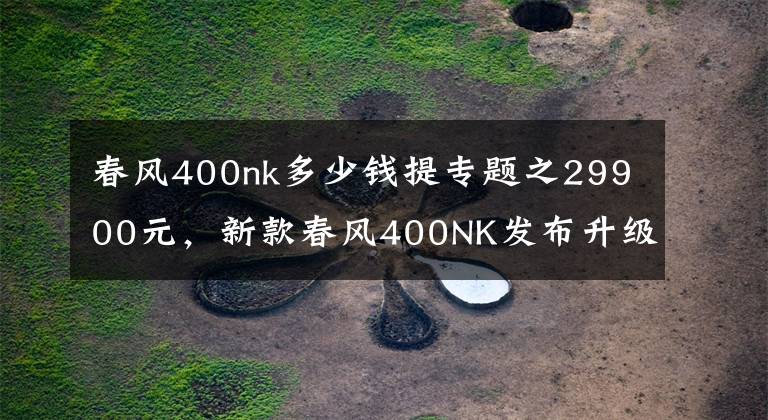 春風(fēng)400nk多少錢提專題之29900元，新款春風(fēng)400NK發(fā)布升級(jí)成LED頭燈