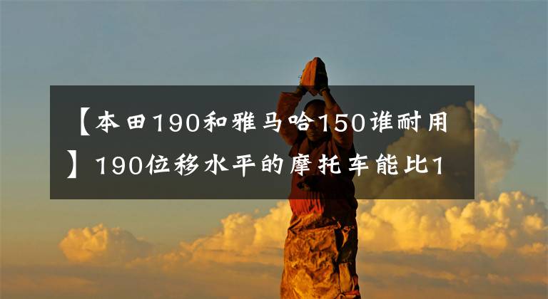 【本田190和雅馬哈150誰耐用】190位移水平的摩托車能比150cc位移快多少？用數(shù)據(jù)說話最可靠