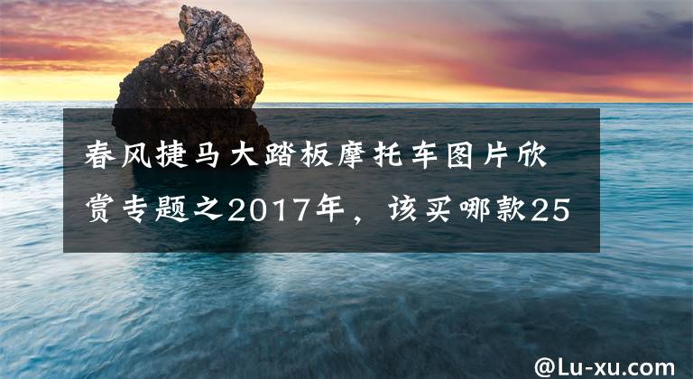 春風(fēng)捷馬大踏板摩托車圖片欣賞專題之2017年，該買哪款250cc及以上踏板摩托車？