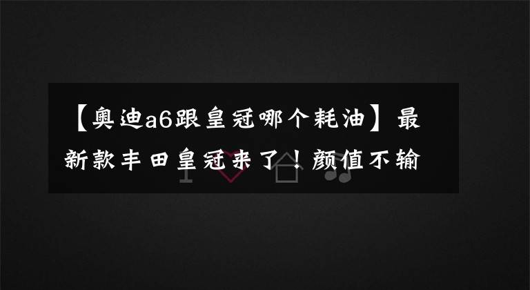 【奧迪a6跟皇冠哪個耗油】最新款豐田皇冠來了！顏值不輸奧迪A6，混動油耗6升比寶馬3系給力