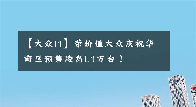 【大眾l1】榮價(jià)值大眾慶祝華南區(qū)預(yù)售凌島L1萬臺(tái)！