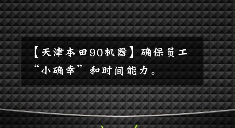 【天津本田90機器】確保員工“小確幸”和時間能力。