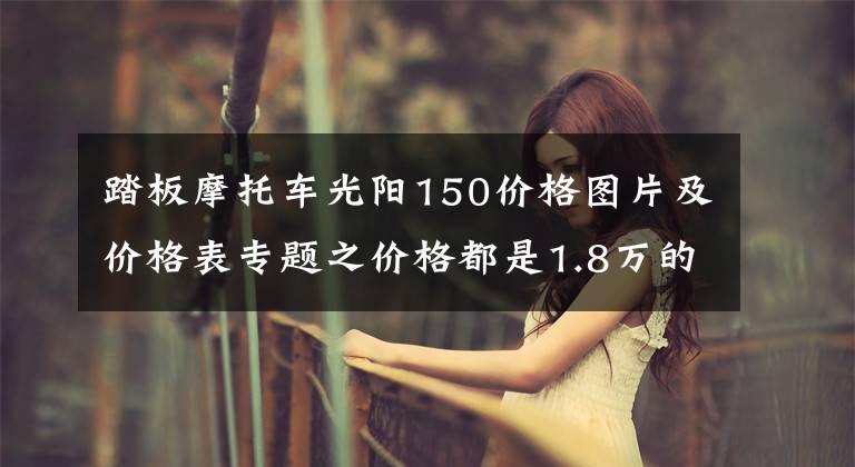 踏板摩托車光陽150價格圖片及價格表專題之價格都是1.8萬的150踏板車，光陽，三陽，豪爵，應(yīng)該如何選呢？