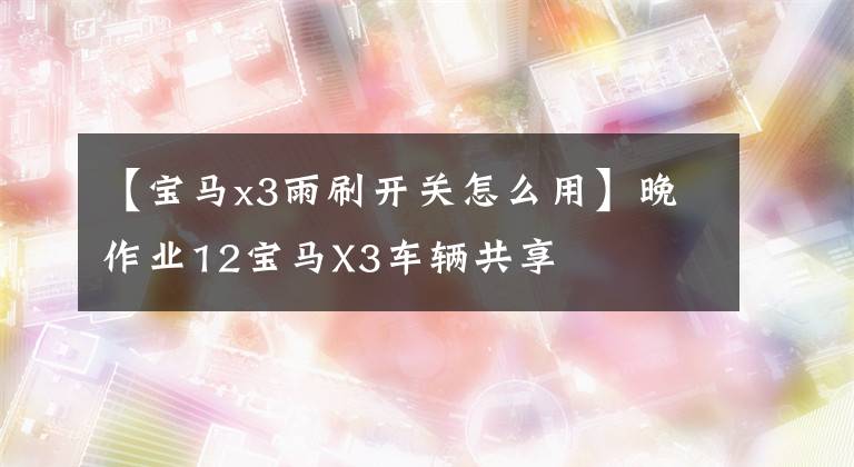 【寶馬x3雨刷開(kāi)關(guān)怎么用】晚作業(yè)12寶馬X3車(chē)輛共享