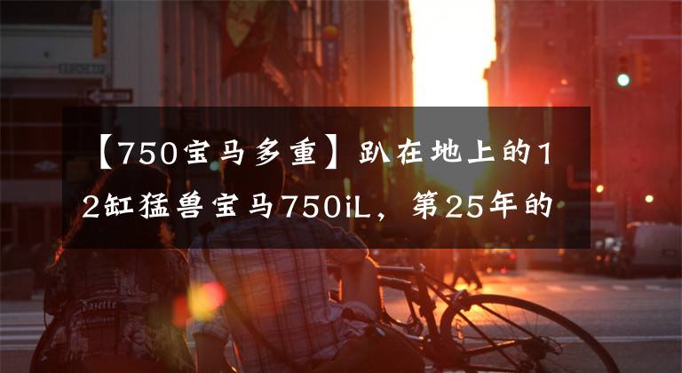 【750寶馬多重】趴在地上的12缸猛獸寶馬750iL，第25年的年齡還沒有寶刀老