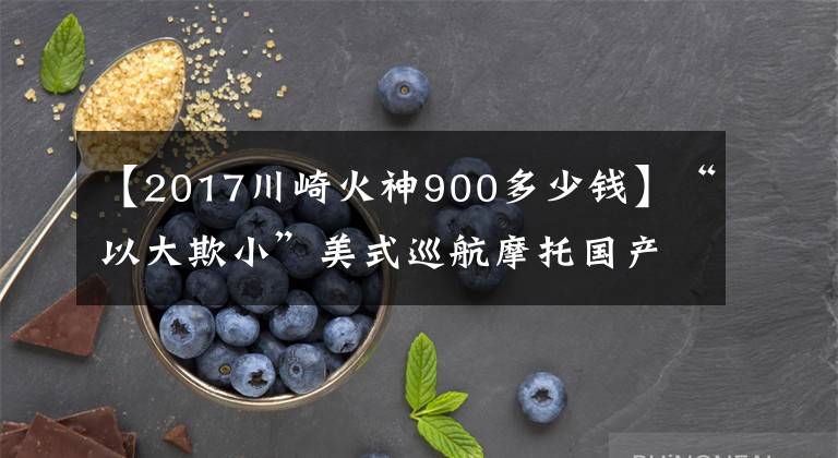 【2017川崎火神900多少錢】“以大欺小”美式巡航摩托國(guó)產(chǎn)比進(jìn)口差在哪？