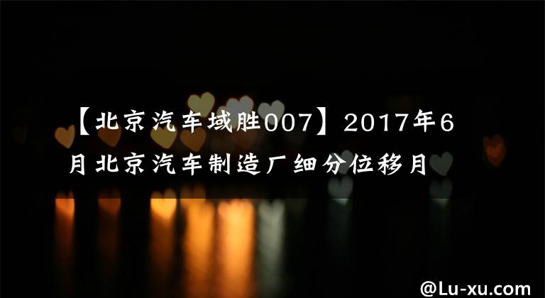 【北京汽車域勝007】2017年6月北京汽車制造廠細分位移月度銷售量統(tǒng)計