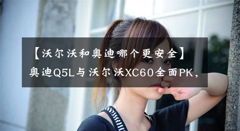 【沃爾沃和奧迪哪個更安全】奧迪Q5L與沃爾沃XC60全面PK，看看誰才是你心中的理想座駕