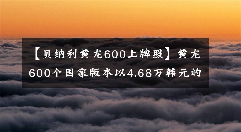 【貝納利黃龍600上牌照】黃龍600個(gè)國(guó)家版本以4.68萬(wàn)韓元的價(jià)格銷售，標(biāo)配ABS系統(tǒng)。