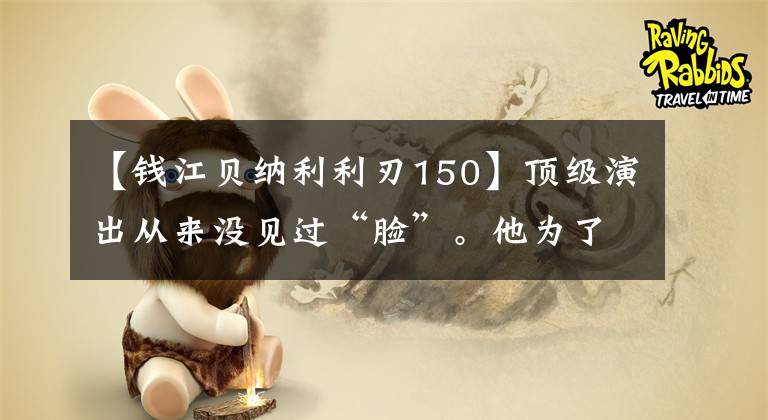 【錢(qián)江貝納利利刃150】頂級(jí)演出從來(lái)沒(méi)見(jiàn)過(guò)“臉”。他為了演好“叔叔”，體重增加到了150斤