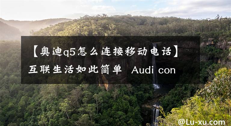 【奧迪q5怎么連接移動(dòng)電話】互聯(lián)生活如此簡(jiǎn)單 Audi connect系統(tǒng)