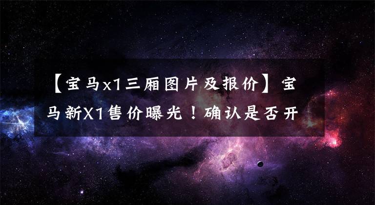 【寶馬x1三廂圖片及報價】寶馬新X1售價曝光！確認是否開放到年底，外觀變成了“小號”X3