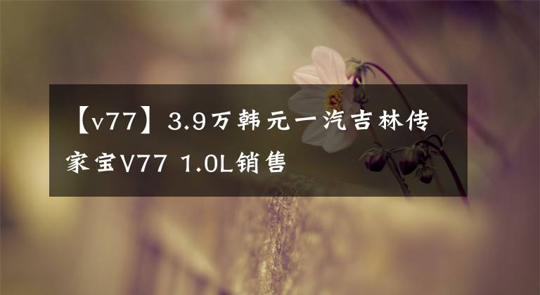 【v77】3.9萬韓元一汽吉林傳家寶V77 1.0L銷售