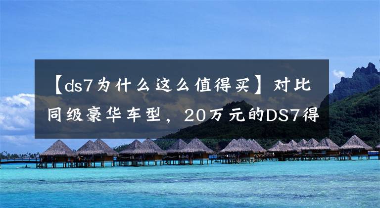 【ds7為什么這么值得買】對比同級豪華車型，20萬元的DS7得到的超值享受超乎想象