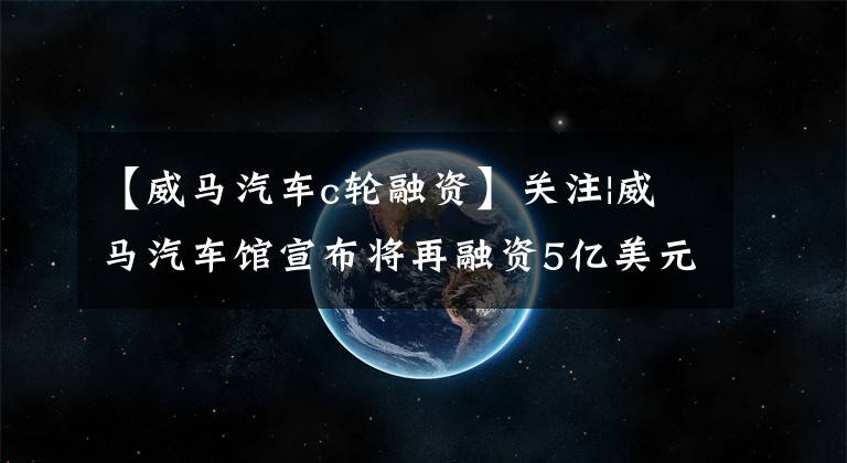 【威馬汽車c輪融資】關注|威馬汽車館宣布將再融資5億美元，今年第三季度的銷售額同比增長了一倍。