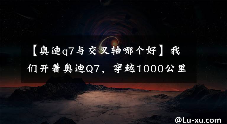 【奧迪q7與交叉軸哪個好】我們開著奧迪Q7，穿越1000公里探索無人區(qū)