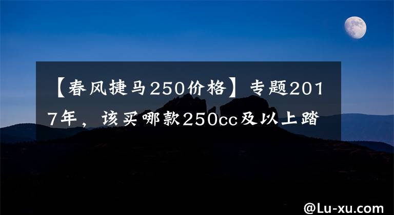 【春風(fēng)捷馬250價格】專題2017年，該買哪款250cc及以上踏板摩托車？