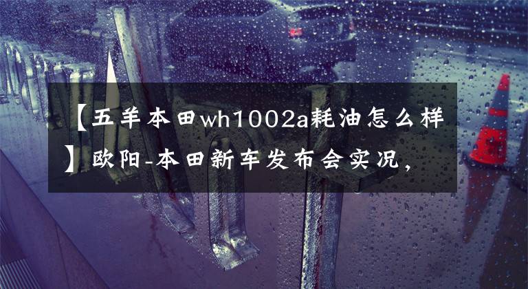 【五羊本田wh1002a耗油怎么樣】歐陽(yáng)-本田新車發(fā)布會(huì)實(shí)況，5輛新車完整介紹！