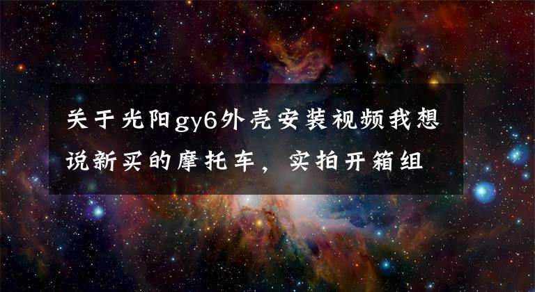 關(guān)于光陽gy6外殼安裝視頻我想說新買的摩托車，實(shí)拍開箱組裝過程，這車看著真過癮