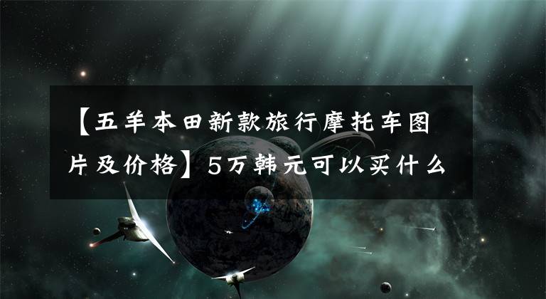 【五羊本田新款旅行摩托車圖片及價(jià)格】5萬韓元可以買什么樣的摩車車，請參考以下幾點(diǎn)