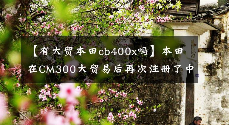 【有大貿(mào)本田cb400x嗎】本田在CM300大貿(mào)易后再次注冊(cè)了中蘇CB400X工信部。