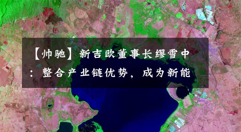 【帥馳】新吉?dú)W董事長(zhǎng)繆雪中：整合產(chǎn)業(yè)鏈優(yōu)勢(shì)，成為新能源商用車(chē)的新勢(shì)力代表。