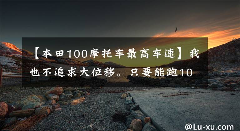 【本田100摩托車最高車速】我也不追求大位移。只要能跑100碼就行了。請推薦一下