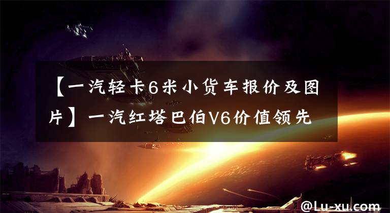 【一汽輕卡6米小貨車報價及圖片】一汽紅塔巴伯V6價值領先超過了你的期望。