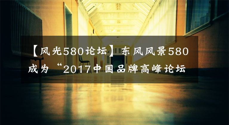 【風(fēng)光580論壇】東風(fēng)風(fēng)景580成為“2017中國品牌高峰論壇”正式指定車