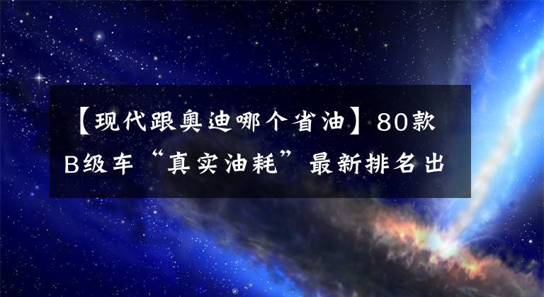 【現(xiàn)代跟奧迪哪個(gè)省油】80款B級(jí)車(chē)“真實(shí)油耗”最新排名出爐，你的愛(ài)車(chē)排多少名？