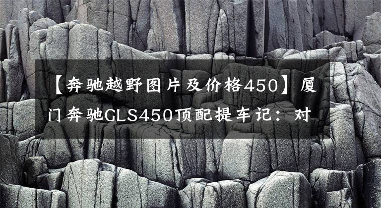 【奔馳越野圖片及價(jià)格450】廈門奔馳GLS450頂配提車記：對(duì)比GLS580