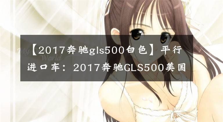 【2017奔馳gls500白色】平行進(jìn)口車：2017奔馳GLS500美國版配置分析。