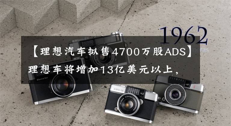 【理想汽車擬售4700萬股ADS】理想車將增加13億美元以上，增加10.24%