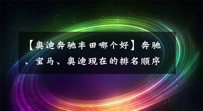 【奧迪奔馳豐田哪個(gè)好】奔馳、寶馬、奧迪現(xiàn)在的排名順序在人們心中到底是怎樣的？