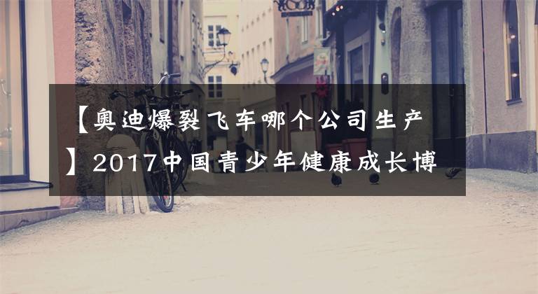 【奧迪爆裂飛車(chē)哪個(gè)公司生產(chǎn)】2017中國(guó)青少年健康成長(zhǎng)博覽會(huì)和高峰論壇將召開(kāi)