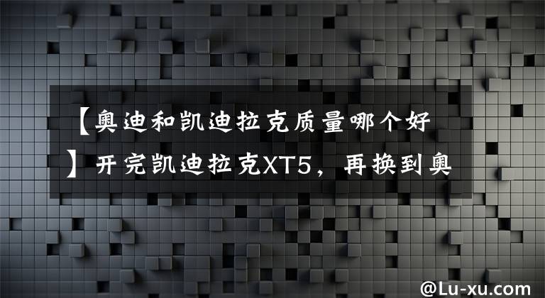 【奧迪和凱迪拉克質(zhì)量哪個(gè)好】開完凱迪拉克XT5，再換到奧迪Q5L上，老司機(jī)：對比后就知道差距