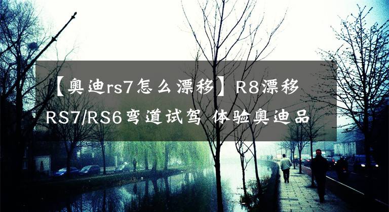 【奧迪rs7怎么漂移】R8漂移 RS7/RS6彎道試駕 體驗奧迪品牌的運動精神