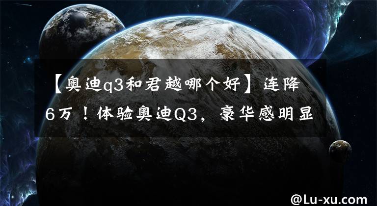 【奧迪q3和君越哪個好】連降6萬！體驗(yàn)奧迪Q3，豪華感明顯，內(nèi)飾翻毛皮，2.0T動力強(qiáng)嗎？