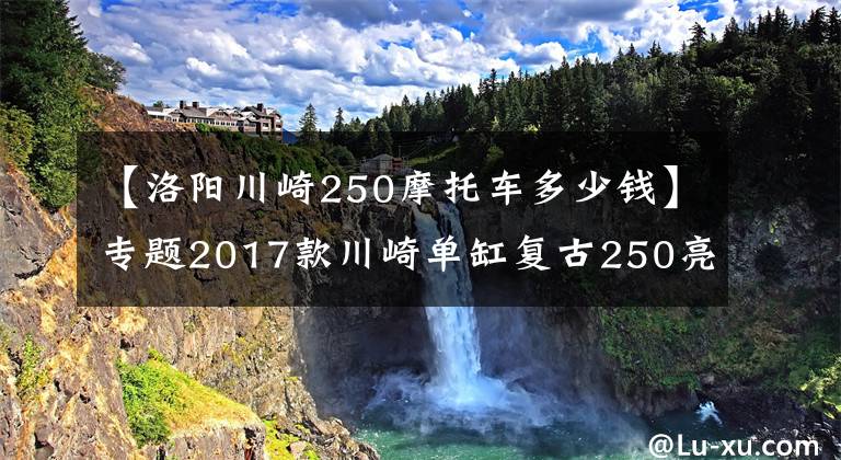 【洛陽川崎250摩托車多少錢】專題2017款川崎單缸復(fù)古250亮相，售價(jià)公布