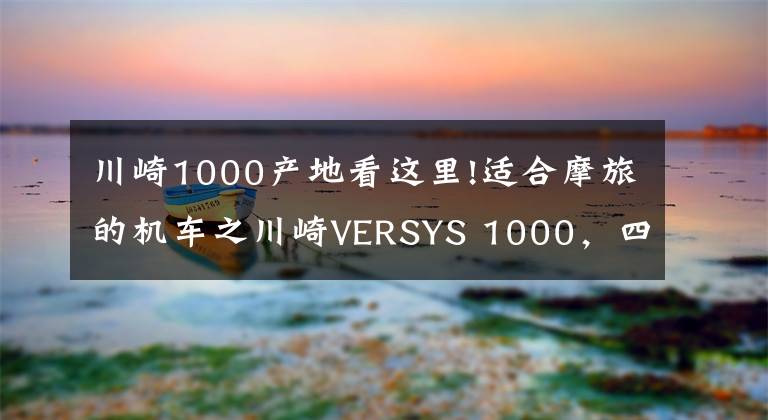 川崎1000產(chǎn)地看這里!適合摩旅的機(jī)車之川崎VERSYS 1000，四缸大排量車型