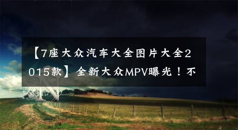 【7座大眾汽車大全圖片大全2015款】全新大眾MPV曝光！不久后上市，7座設(shè)計(jì)配獨(dú)立座椅，價格不會貴