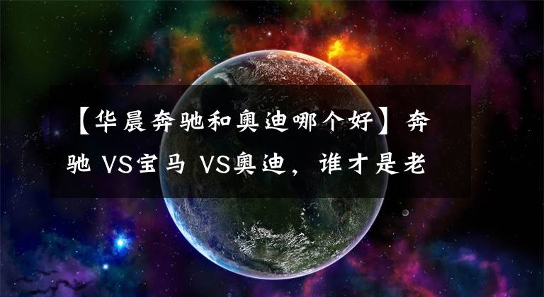 【華晨奔馳和奧迪哪個好】奔馳 VS寶馬 VS奧迪，誰才是老大？BBA數(shù)據(jù)對比